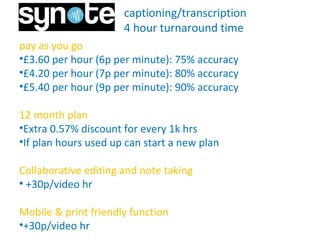 captioning/transcription
4 hour turnaround time
pay as you go
•£3.60 per hour (6p per minute): 75% accuracy
•£4.20 per hour (7p per minute): 80% accuracy
•£5.40 per hour (9p per minute): 90% accuracy
12 month plan
•Extra 0.57% discount for every 1k hrs
•If plan hours used up can start a new plan
Collaborative editing and note taking
• +30p/video hr
Mobile & print friendly function
•+30p/video hr for further hours.
 