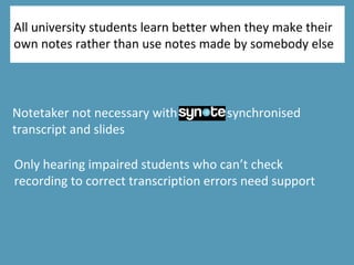 All university students learn better when they make their
own notes rather than use notes made by somebody else
Notetaker not necessary with synote synchronised
transcript and slides
Only hearing impaired students who can’t check
recording to correct transcription errors need support
 