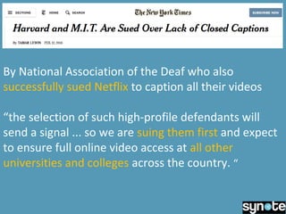 By National Association of the Deaf who also
successfully sued Netflix to caption all their videos
“the selection of such high-profile defendants will
send a signal ... so we are suing them first and expect
to ensure full online video access at all other
universities and colleges across the country. “
 