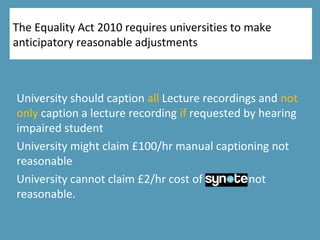 The Equality Act 2010 requires universities to make
anticipatory reasonable adjustments
University should caption all Lecture recordings and not
only caption a lecture recording if requested by hearing
impaired student
University might claim £100/hr manual captioning not
reasonable
University cannot claim £2/hr cost of Synote not
reasonable.
 