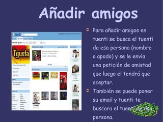 Añadir amigos Para añadir amigos en tuenti se busca el tuenti de esa persona (nombre o apodo) y se le envía una petición de amistad que luego el tendrá que aceptar. También se puede poner su email y tuenti te buscara el tuenti de esa persona. 
