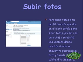 Subir fotos Para subir fotos a tu perfil tendrás que dar en el icono donde pone subir fotos (arriba a la derecha) y se abrirá  una ventana donde pondrás donde se encuentra guardada la foto y tuenti te las subirá directamente. 