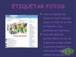 ETIQUETAR FOTOS Una vez subidas las fotos en tuenti deberás poner el titulo de la foto y etiquetar a las personas que aparecen. Para ello deberás pinchar sobre la cara de la persona o lugar donde la quieras etiquetar y a continuación poner le nombre de esa persona.  