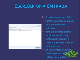 ESCRIBIR UNA ENTRADA  Cuando vas a tu perfil de tuenti te aparece un espacio en el que colgar tus entradas. Para ello deberás pinchar sobre nueva entrada y a continuación escribir el titulo y la entrada y dar en subir entrada. En las entradas de tuenti también podrás colgar fotografías y videos. 