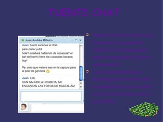 TUENTI CHAT Tuenti chat es un servicio de tuenti por el que podrás hablar con tus amigos que estén conectados al chat en ese momento. Las conversaciones que mantengas en el tuenti chat no aparecerán ni en tu perfil ni en el de la persona con la que hables. 