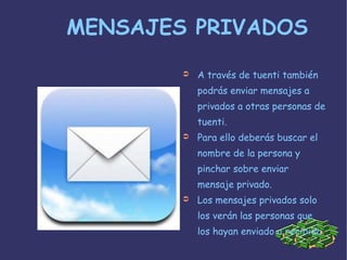 MENSAJES PRIVADOS A través de tuenti también podrás enviar mensajes a privados a otras personas de tuenti. Para ello deberás buscar el nombre de la persona y pinchar sobre enviar mensaje privado. Los mensajes privados solo los verán las personas que los hayan enviado o recibido 