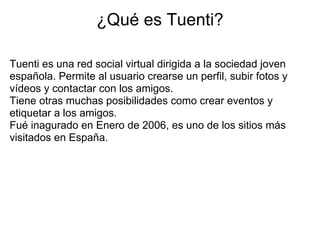 ¿Qué es Tuenti?

Tuenti es una red social virtual dirigida a la sociedad joven
española. Permite al usuario crearse un perfil, subir fotos y
vídeos y contactar con los amigos.
Tiene otras muchas posibilidades como crear eventos y
etiquetar a los amigos.
Fué inagurado en Enero de 2006, es uno de los sitios más
visitados en España.
 