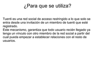 ¿Para que se utiliza?

Tuenti es una red social de acceso restringido a lo que solo se
entra desde una invitación de un miembro de tuenti que esté
registrado.
Este mecanismo, garantiza que todo usuario recién llegado ya
tenga un vínculo con otro miembro de la red social a partir del
cual pueda empezar a establecer relaciones con el resto de
usuarios.
 