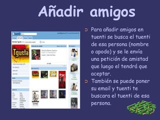  Añadir amigosPara añadir amigos en tuenti se busca el tuenti de esa persona (nombre o apodo) y se le envía una petición de amistad que luego el tendrá que aceptar.También se puede poner su email y tuenti te buscara el tuenti de esa persona.