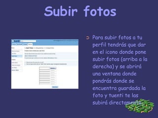 Subir fotosPara subir fotos a tu perfil tendrás que dar en el icono donde pone subir fotos (arriba a la derecha) y se abrirá  una ventana donde pondrás donde se encuentra guardada la foto y tuenti te las subirá directamente.