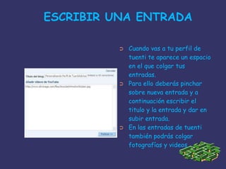  ESCRIBIR UNA ENTRADA Cuando vas a tu perfil de tuenti te aparece un espacio en el que colgar tus entradas.Para ello deberás pinchar sobre nueva entrada y a continuación escribir el titulo y la entrada y dar en subir entrada.En las entradas de tuenti también podrás colgar fotografías y videos.