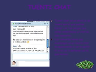 TUENTI CHATTuenti chat es un servicio de tuenti por el que podrás hablar con tus amigos que estén conectados al chat en ese momento.Las conversaciones que mantengas en el tuenti chat no aparecerán ni en tu perfil ni en el de la persona con la que hables.