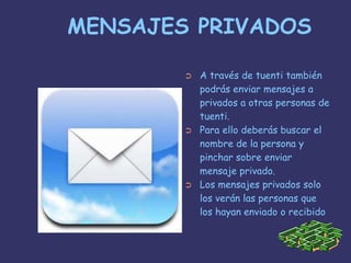 MENSAJES PRIVADOSA través de tuenti también podrás enviar mensajes a privados a otras personas de tuenti.Para ello deberás buscar el nombre de la persona y pinchar sobre enviar mensaje privado.Los mensajes privados solo los verán las personas que los hayan enviado o recibido