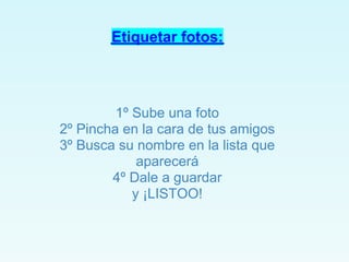 Etiquetar fotos:



         1º Sube una foto
2º Pincha en la cara de tus amigos
3º Busca su nombre en la lista que
             aparecerá
        4º Dale a guardar
            y ¡LISTOO!
 