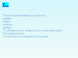 Y...

*Tuenti te permite elegir si ponerlo en ...
-catalán
-inglés
-euskera
-gallego
*Te permite buscar amigos por tu correo electrónico
*Te sugiere amigos
*Te recuerda el cumpleaños de la gente
 