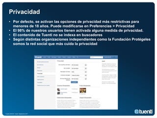 Privacidad
     • Por defecto, se activan las opciones de privacidad más restrictivas para
       menores de 18 años. Puede modificarse en Preferencias > Privacidad
     • El 98% de nuestros usuarios tienen activada alguna medida de privacidad.
     • El contenido de Tuenti no se indexa en buscadores
     • Según distintas organizaciones independientes como la Fundación Protégeles
       somos la red social que más cuida la privacidad




Fuente: BB.DD. Tuenti Septiembre 2011
 