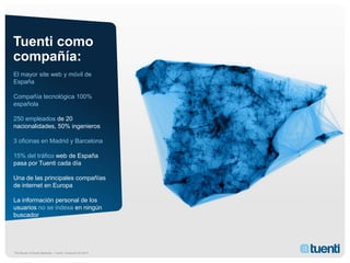 Tuenti como
compañía:
El mayor site web y móvil de
España

Compañía tecnológica 100%
española

250 empleados de 20
nacionalidades, 50% ingenieros

3 oficinas en Madrid y Barcelona

15% del tráfico web de España
pasa por Tuenti cada día

Una de las principales compañías
de internet en Europa

La información personal de los
usuarios no se indexa en ningún
buscador




The Beauty of Social Networks – Tuenti / Conscore Dic 2010
 