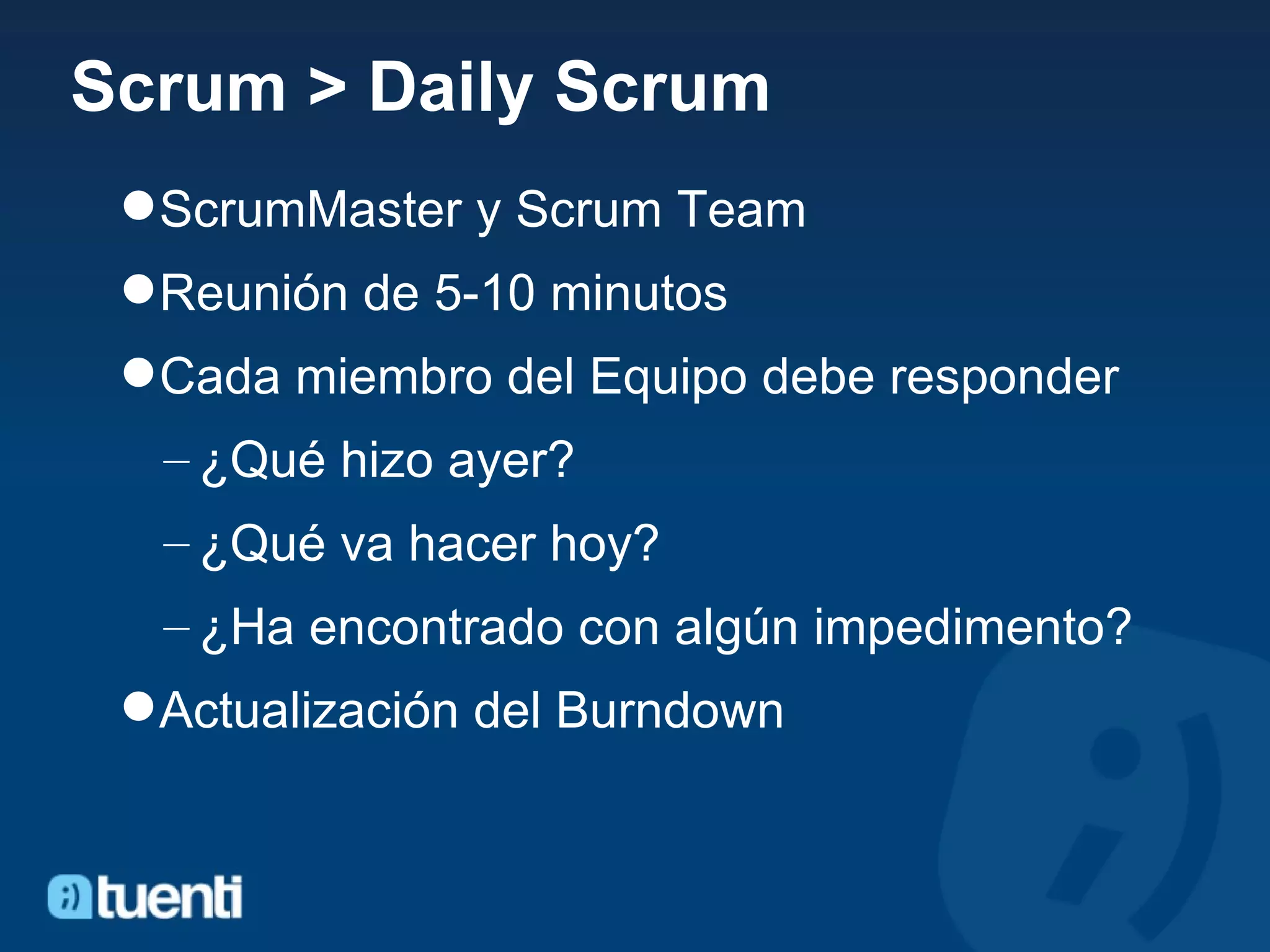Scrum > Daily Scrum ScrumMaster y Scrum Team Reunión de 5-10 minutos Cada miembro del Equipo debe responder ¿Qué hizo ayer? ¿Qué va hacer hoy? ¿Ha encontrado con algún impedimento? Actualización del Burndown 