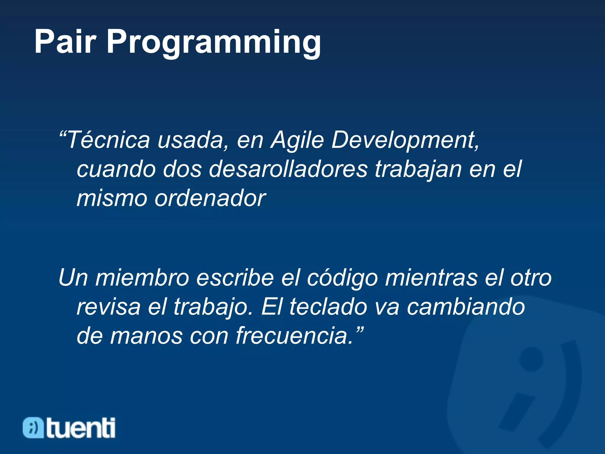 Pair Programming “ Técnica usada, en Agile Development,  cuando dos desarolladores trabajan en el mismo ordenador Un miembro escribe el código mientras el otro revisa el trabajo. El teclado va cambiando de manos con frecuencia.” 