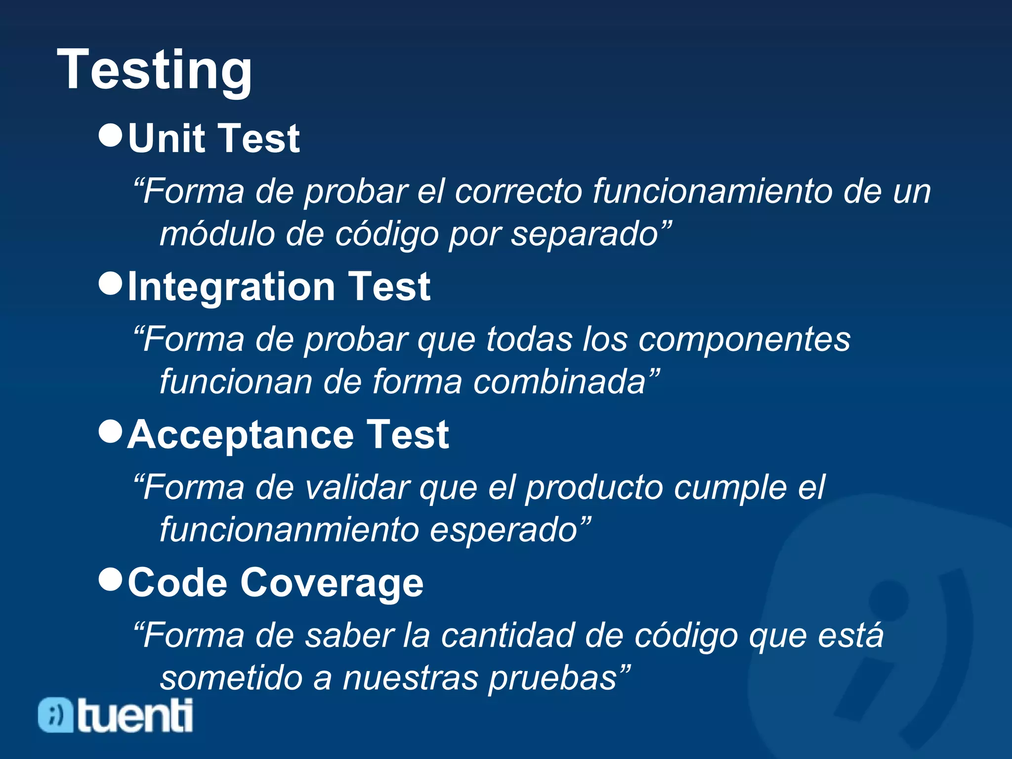 Testing Unit Test “ Forma de probar el correcto funcionamiento de un módulo de código por separado” Integration Test “ Forma de probar que todas los componentes funcionan de forma combinada” Acceptance Test “ Forma de validar que el producto cumple el funcionanmiento esperado” Code Coverage “ Forma de saber la cantidad de código que está sometido a nuestras pruebas” 