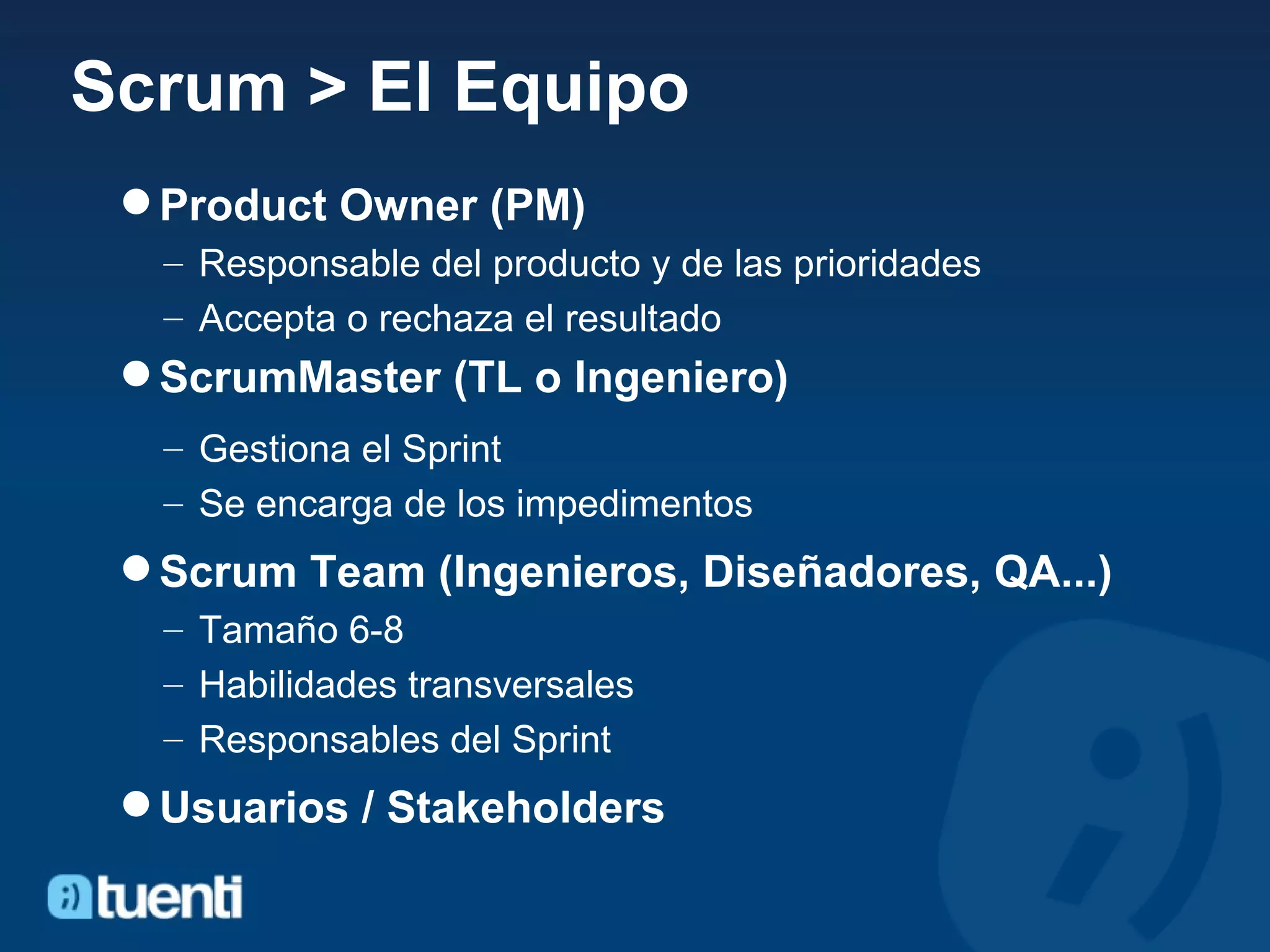 Scrum > El Equipo Product Owner (PM) Responsable del producto y de las prioridades Accepta o rechaza el resultado ScrumMaster (TL o Ingeniero) Gestiona el Sprint Se encarga de los impedimentos Scrum Team (Ingenieros, Diseñadores, QA...) Tamaño 6-8 Habilidades transversales Responsables del Sprint Usuarios / Stakeholders 