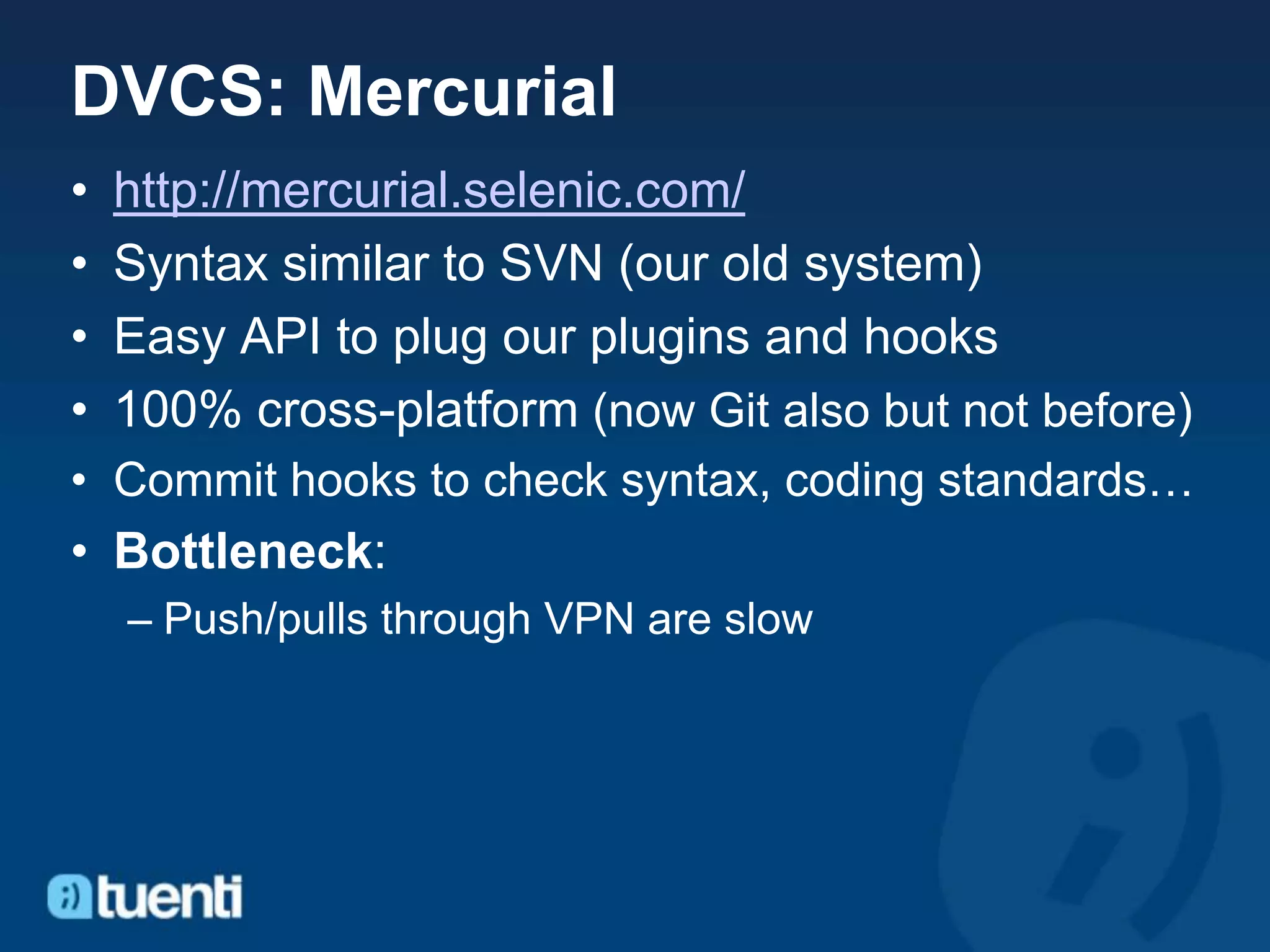 DVCS: Mercurial
•   http://mercurial.selenic.com/
•   Syntax similar to SVN (our old system)
•   Easy API to plug our plugins and hooks
•   100% cross-platform (now Git also but not before)
• Commit hooks to check syntax, coding standards…
• Bottleneck:
    – Push/pulls through VPN are slow
 