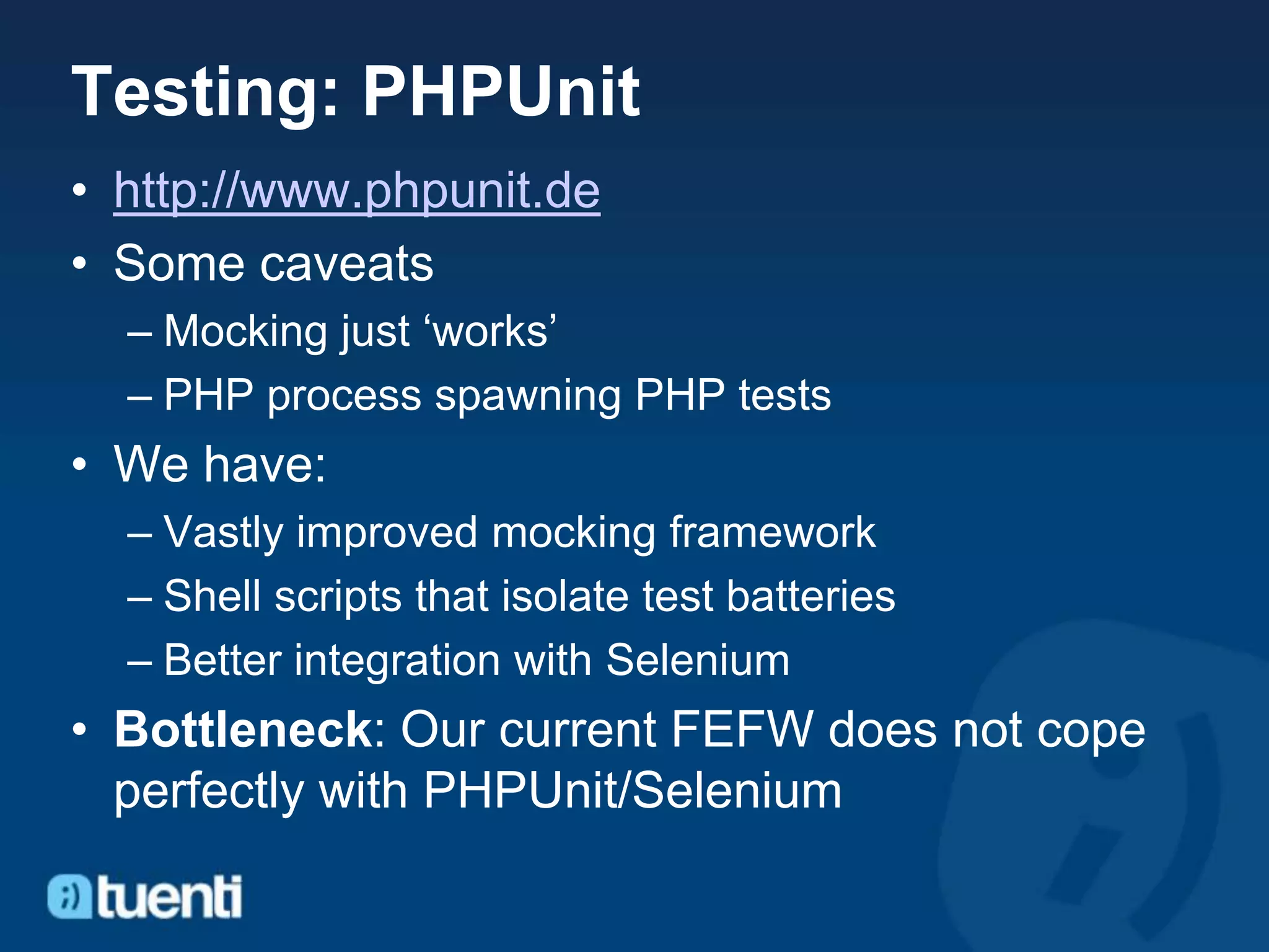 Testing: PHPUnit
• http://www.phpunit.de
• Some caveats
  – Mocking just ‘works’
  – PHP process spawning PHP tests
• We have:
  – Vastly improved mocking framework
  – Shell scripts that isolate test batteries
  – Better integration with Selenium
• Bottleneck: Our current FEFW does not cope
  perfectly with PHPUnit/Selenium
 