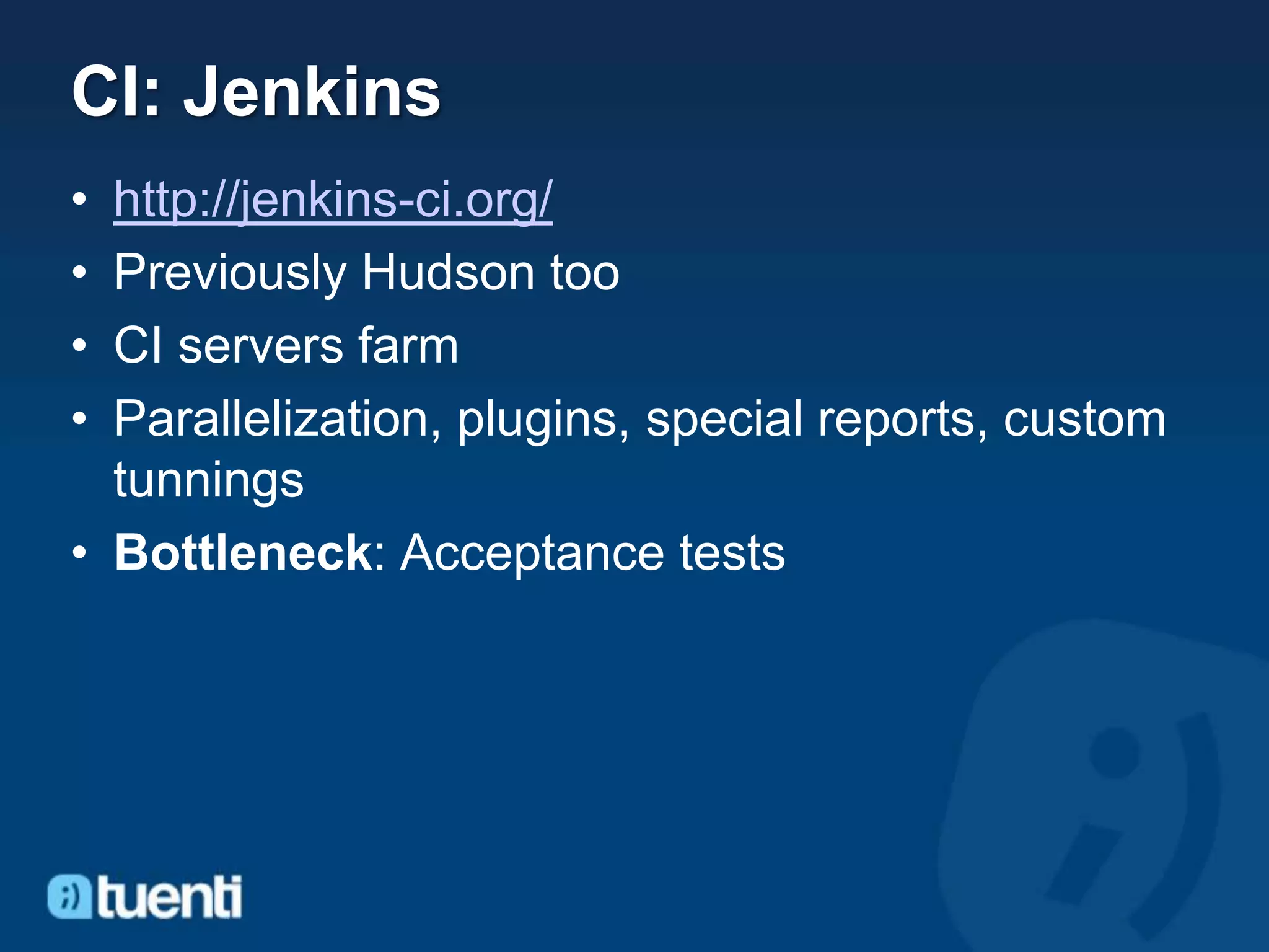 CI: Jenkins
• http://jenkins-ci.org/
• Previously Hudson too
• CI servers farm
• Parallelization, plugins, special reports, custom
  tunnings
• Bottleneck: Acceptance tests
 