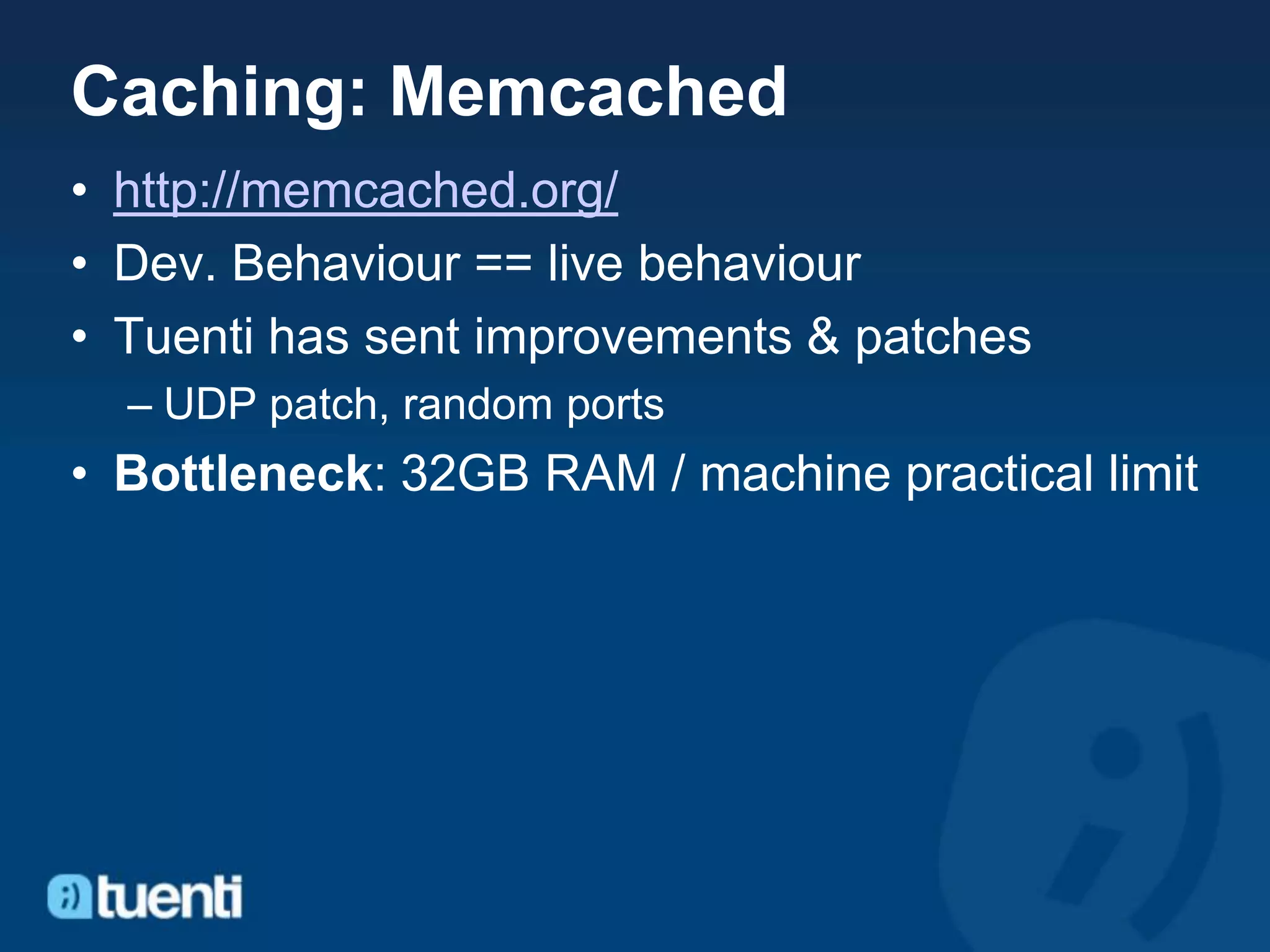 Caching: Memcached
• http://memcached.org/
• Dev. Behaviour == live behaviour
• Tuenti has sent improvements & patches
  – UDP patch, random ports
• Bottleneck: 32GB RAM / machine practical limit
 