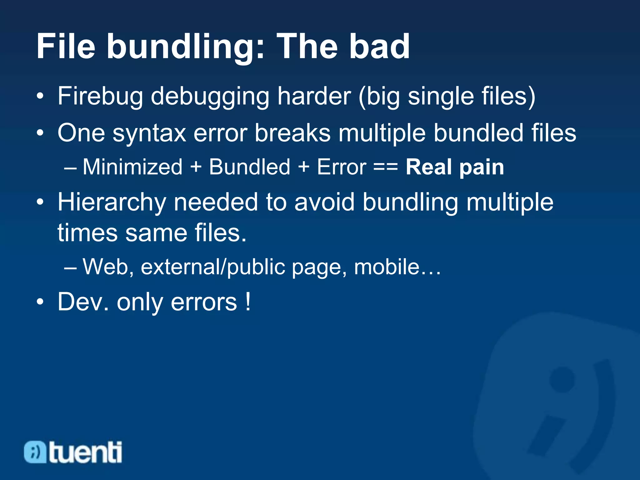 File bundling: The bad
• Firebug debugging harder (big single files)
• One syntax error breaks multiple bundled files
  – Minimized + Bundled + Error == Real pain
• Hierarchy needed to avoid bundling multiple
  times same files.
  – Web, external/public page, mobile…
• Dev. only errors !
 