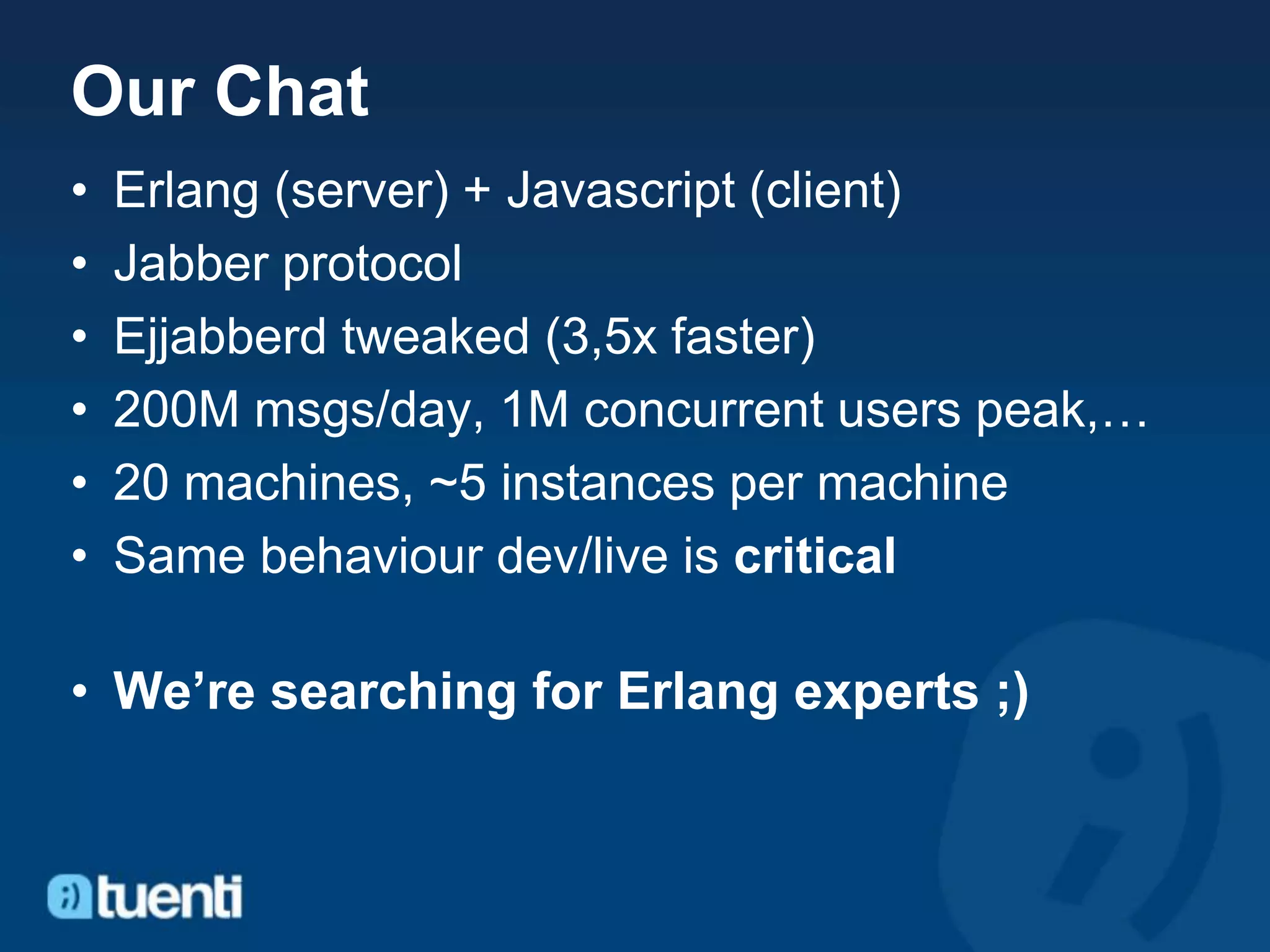 Our Chat
•   Erlang (server) + Javascript (client)
•   Jabber protocol
•   Ejjabberd tweaked (3,5x faster)
•   200M msgs/day, 1M concurrent users peak,…
•   20 machines, ~5 instances per machine
•   Same behaviour dev/live is critical

• We’re searching for Erlang experts ;)
 