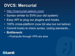 DVCS: Mercurial
•   http://mercurial.selenic.com/
•   Syntax similar to SVN (our old system)
•   Easy API to plug our plugins and hooks
•   100% cross-platform (now Git also but not before)
• Commit hooks to check syntax, coding standards…
• Bottleneck:
    – Push/pulls through VPN are slow
 