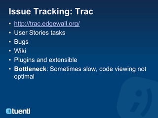 Issue Tracking: Trac
•   http://trac.edgewall.org/
•   User Stories tasks
•   Bugs
•   Wiki
•   Plugins and extensible
•   Bottleneck: Sometimes slow, code viewing not
    optimal
 