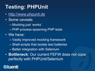 Testing: PHPUnit
• http://www.phpunit.de
• Some caveats
  – Mocking just ‘works’
  – PHP process spawning PHP tests
• We have:
  – Vastly improved mocking framework
  – Shell scripts that isolate test batteries
  – Better integration with Selenium
• Bottleneck: Our current FEFW does not cope
  perfectly with PHPUnit/Selenium
 