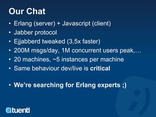 Our Chat
•   Erlang (server) + Javascript (client)
•   Jabber protocol
•   Ejjabberd tweaked (3,5x faster)
•   200M msgs/day, 1M concurrent users peak,…
•   20 machines, ~5 instances per machine
•   Same behaviour dev/live is critical

• We’re searching for Erlang experts ;)
 