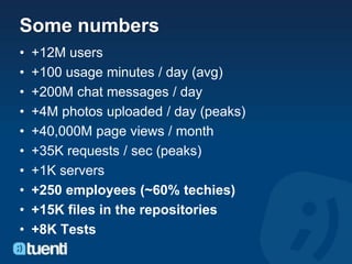 Some numbers
•   +12M users
•   +100 usage minutes / day (avg)
•   +200M chat messages / day
•   +4M photos uploaded / day (peaks)
•   +40,000M page views / month
•   +35K requests / sec (peaks)
•   +1K servers
•   +250 employees (~60% techies)
•   +15K files in the repositories
•   +8K Tests
 