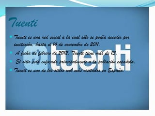 Tuenti
 Tuenti es una red social a la cual sólo se podía acceder por
  invitación, hasta el 14 de noviembre de 2011.
 A fecha de febrero de 2012, Tuenti tiene más de 13.
 El sitio está enfocado principalmente a la población española.
 Tuenti es uno de los sitios web más visitados en España.
 