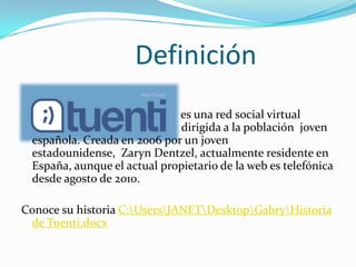 Definición es una red social virtual                               				      dirigida a la población  joven española. Creada en 2006 por un joven estadounidense,  ZarynDentzel, actualmente residente en España, aunque el actual propietario de la web es telefónica desde agosto de 2010. Conoce su historia C:\Users\JANET\Desktop\Gabry\Historia de Tuenti.docx
