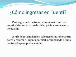 ¿Cómo ingresar en Tuenti?		Para registrarte en tuenti es necesario que con anterioridad un usuario de dicha página te envíe una invitación.		A raíz de esta invitación solo necesitas rellenar tus datos y colocar tu cuenta hotmail, acompañado de una contraseña para poder acceder.  