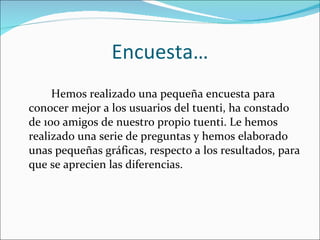 Encuesta… Hemos realizado una pequeña encuesta para conocer mejor a los usuarios del tuenti, ha constado de 100 amigos de nuestro propio tuenti. Le hemos realizado una serie de preguntas y hemos elaborado unas pequeñas gráficas, respecto a los resultados, para que se aprecien las diferencias. 