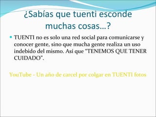 ¿Sabías que tuenti esconde muchas cosas…? TUENTI no es solo una red social para comunicarse y conocer gente, sino que mucha gente realiza un uso indebido del mismo. Así que “TENEMOS QUE TENER CUIDADO”.  YouTube - Un año de carcel por colgar en TUENTI fotos de su exnovia desnuda 