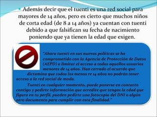 Además decir que el tuenti es una red social para mayores de 14 años, pero es cierto que muchos niños de corta edad (de 8 a 14 años) ya cuentan con tuenti debido a que falsifican su fecha de nacimiento poniendo que ya tienen la edad que exigen.  “ Ahora tuenti en sus nuevas políticas se ha  comprometido con la Agencia de Protección de Datos  (AEPD) a limitar el acceso a todos aquellos usuarios  menores de 14 años. Han cerrado el acuerdo que  dictamina que todos los menos re 14 años no podrán tener  acceso a la red social de moda. Tuenti en cualquier momento, puede ponerse en contacto contigo y pedirte información que acredite que tengas la edad que figura en tu perfil, pueden pedirte una fotocopia del DNI o algún otro documento para cumplir con esta finalidad.” 