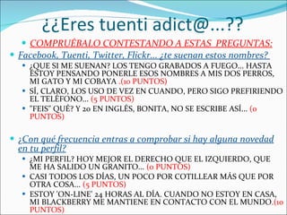 ¿¿Eres tuenti adict@...?? COMPRUÉBALO CONTESTANDO A ESTAS  PREGUNTAS: Facebook, Tuenti, Twitter, Flickr... ¿te suenan estos nombres?  ¿QUE SI ME SUENAN? LOS TENGO GRABADOS A FUEGO... HASTA ESTOY PENSANDO PONERLE ESOS NOMBRES A MIS DOS PERROS, MI GATO Y MI COBAYA  .(10 PUNTOS) SÍ, CLARO, LOS USO DE VEZ EN CUANDO, PERO SIGO PREFIRIENDO EL TELÉFONO...  (5 PUNTOS) "FEIS" QUÉ? Y 20 EN INGLÉS, BONITA, NO SE ESCRIBE ASÍ...  (0 PUNTOS) ¿ Con qué frecuencia entras a comprobar si hay alguna novedad en tu perfil? ¿MI PERFIL? HOY MEJOR EL DERECHO QUE EL IZQUIERDO, QUE ME HA SALIDO UN GRANITO...  (0 PUNTOS) CASI TODOS LOS DÍAS, UN POCO POR COTILLEAR MÁS QUE POR OTRA COSA...  (5 PUNTOS) ESTOY 'ON-LINE' 24 HORAS AL DÍA. CUANDO NO ESTOY EN CASA, MI BLACKBERRY ME MANTIENE EN CONTACTO CON EL MUNDO .(10 PUNTOS)  