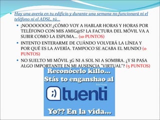 Hay una avería en tu edificio y durante una semana no funcionará ni el teléfono ni el ADSL, tú... ¡NOOOOOOO! ¿CÓMO VOY A HABLAR HORAS Y HORAS POR TELÉFONO CON MIS AMIG@S? LA FACTURA DEL MÓVIL VA A SUBIR COMO LA ESPUMA...  (10 PUNTOS) INTENTO ENTERARME DE CUÁNDO VOLVERÁ LA LÍNEA Y POR QUÉ ES LA AVERÍA. TAMPOCO SE ACABA EL MUNDO  (0 PUNTOS) NO SUELTO MI MÓVIL 3G NI A SOL NI A SOMBRA. ¿Y SI PASA ALGO IMPORTANTE EN MI AUSENCIA "VIRTUAL"?  (5 PUNTOS)  
