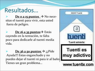 Resultados… De 0 a 15 puntos    No nece- sitas el tuenti para vivir, esta usted fuera de peligro. De 16 a 35 puntos   Estás  cayendo en la tentación, te falta  poco para dedicarle al tuenti media  vida.  De 36 a 50 puntos    ¡¡¡Pide Ayuda!!! Estas enganchado y no  puedes dejar el tuenti ni para ir al baño.  Tienes un gran problema… 