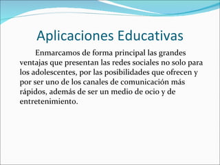 Aplicaciones Educativas Enmarcamos de forma principal las grandes ventajas que presentan las redes sociales no solo para los adolescentes, por las posibilidades que ofrecen y por ser uno de los canales de comunicación más rápidos, además de ser un medio de ocio y de entretenimiento.   
