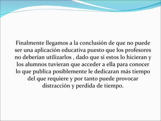 Finalmente llegamos a la conclusión de que no puede ser una aplicación educativa puesto que los profesores no deberían utilizarlos , dado que si estos lo hicieran y los alumnos tuvieran que acceder a ella para conocer lo que publica posiblemente le dedicaran más tiempo del que requiere y por tanto puede provocar distracción y perdida de tiempo. 