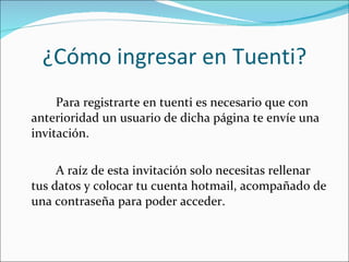 ¿Cómo ingresar en Tuenti? Para registrarte en tuenti es necesario que con anterioridad un usuario de dicha página te envíe una invitación. A raíz de esta invitación solo necesitas rellenar tus datos y colocar tu cuenta hotmail, acompañado de una contraseña para poder acceder.  