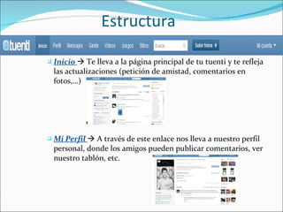 Estructura Inicio    Te lleva a la página principal de tu tuenti y te refleja las actualizaciones (petición de amistad, comentarios en fotos,…) Mi Perfil    A través de este enlace nos lleva a nuestro perfil personal, donde los amigos pueden publicar comentarios, ver nuestro tablón, etc. 