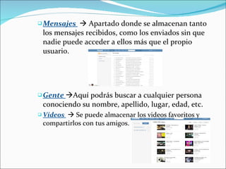 Mensajes    Apartado donde se almacenan tanto los mensajes recibidos, como los enviados sin que nadie puede acceder a ellos más que el propio usuario.  Gente   Aquí podrás buscar a cualquier persona conociendo su nombre, apellido, lugar, edad, etc. Vídeos    Se puede almacenar los videos favoritos y compartirlos con tus amigos. 
